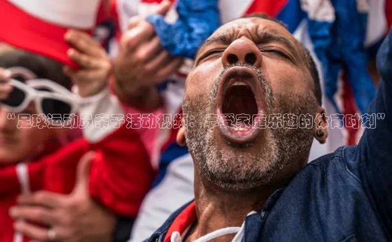 伟德国际手机1946蓝色光标“足球运动员亲子活动视频：享受家庭乐趣的体育时刻”