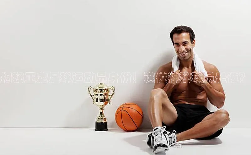 伟德BETVLCTOR网页版歌力思揭秘正定足球运动员身份！这位神秘球员是谁？