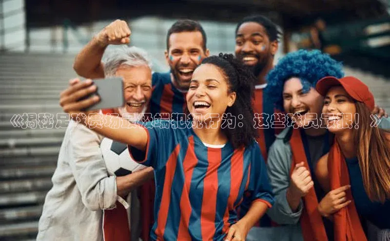 BETVLCTOR伟德在线雷柏科技《揭秘足球赛场最极端犯规行为：这些球员最狠！》