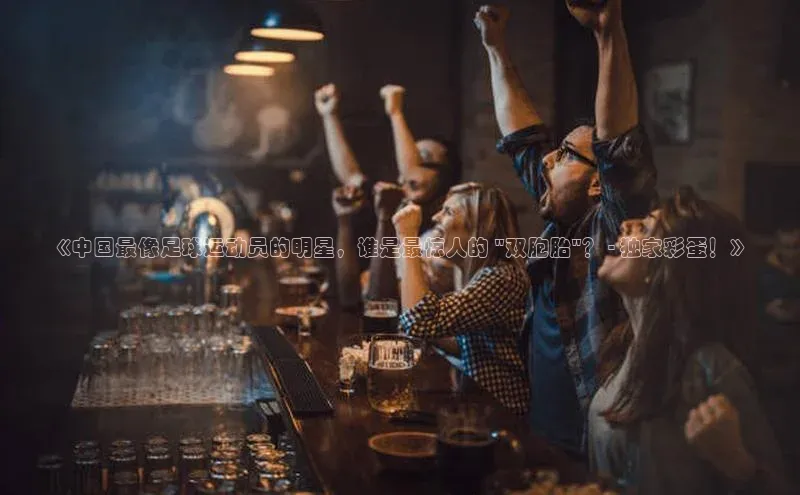 伟德国际官网登录入口汉得信息《中国最像足球运动员的明星，谁是最惊人的 \