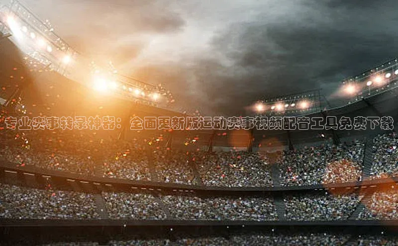 专业赛事转录神器：全面更新版运动赛事视频配音工具免费下载